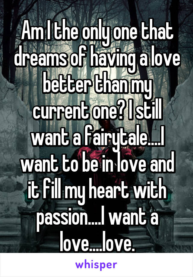 Am I the only one that dreams of having a love better than my current one? I still want a fairytale....I want to be in love and it fill my heart with passion....I want a love....love.