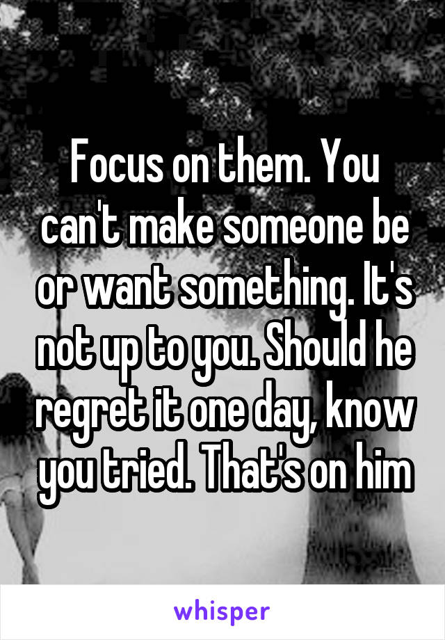 Focus on them. You can't make someone be or want something. It's not up to you. Should he regret it one day, know you tried. That's on him