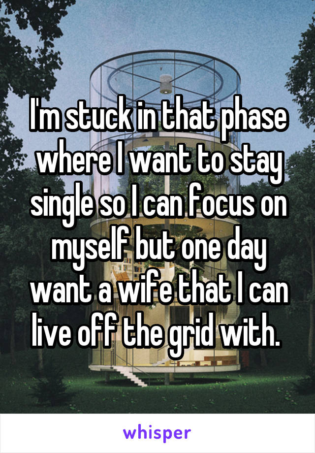 I'm stuck in that phase where I want to stay single so I can focus on myself but one day want a wife that I can live off the grid with. 