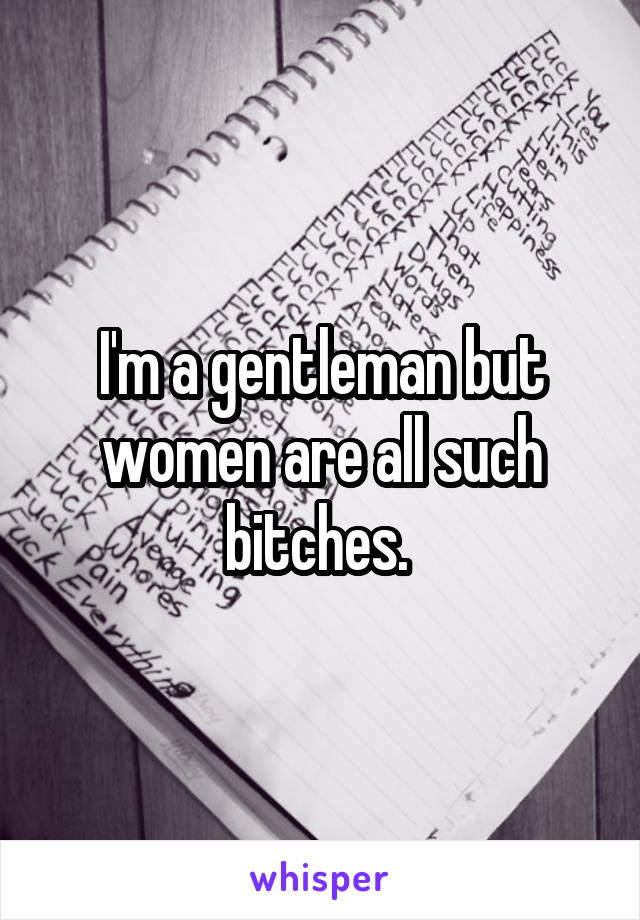 I'm a gentleman but women are all such bitches. 