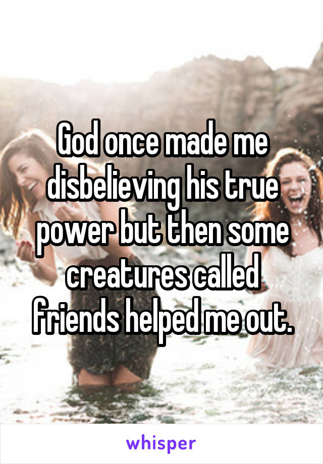 God once made me disbelieving his true power but then some creatures called friends helped me out.