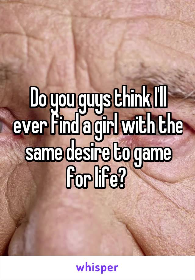Do you guys think I'll ever find a girl with the same desire to game for life? 