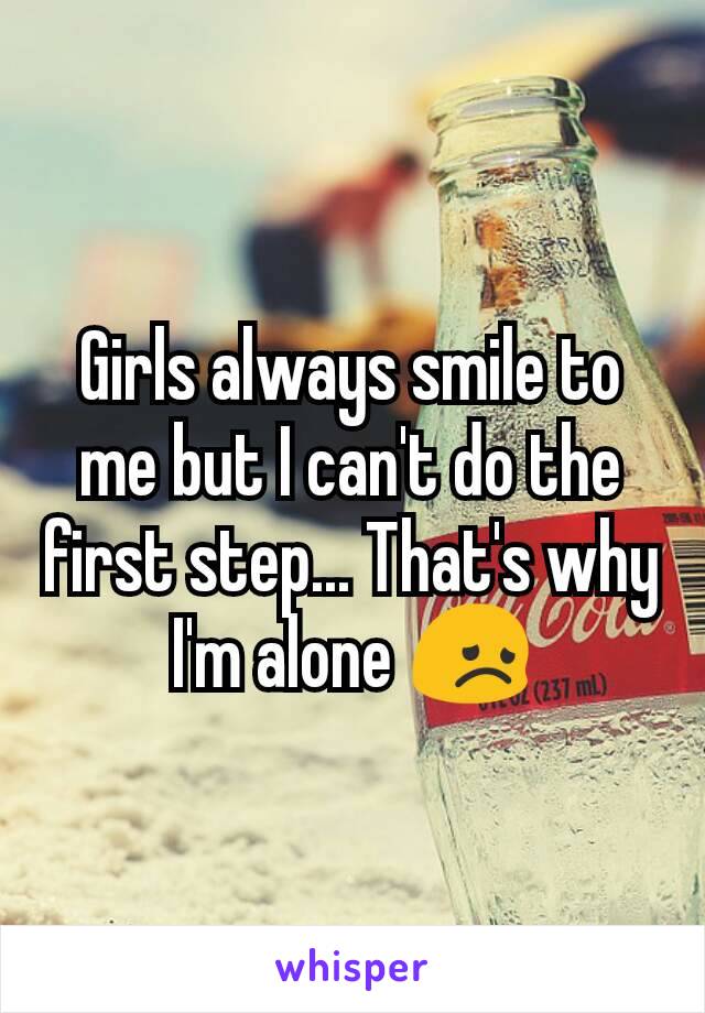 Girls always smile to me but I can't do the first step... That's why I'm alone 😞