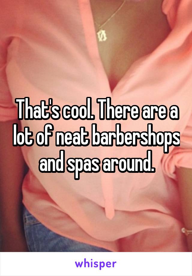 That's cool. There are a lot of neat barbershops and spas around.