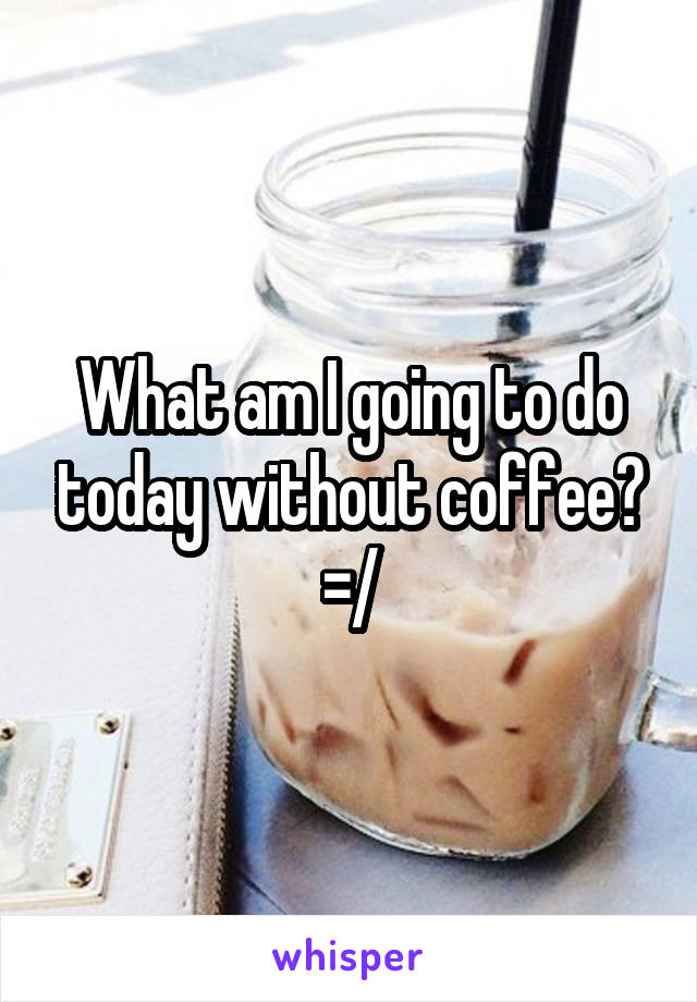 What am I going to do today without coffee? =/