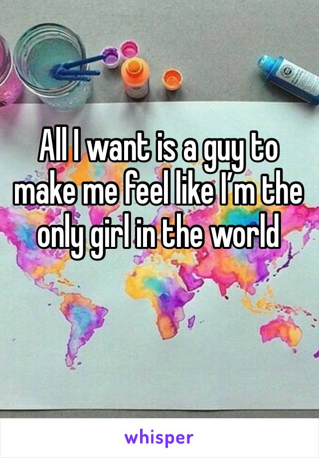 All I want is a guy to make me feel like I’m the only girl in the world 