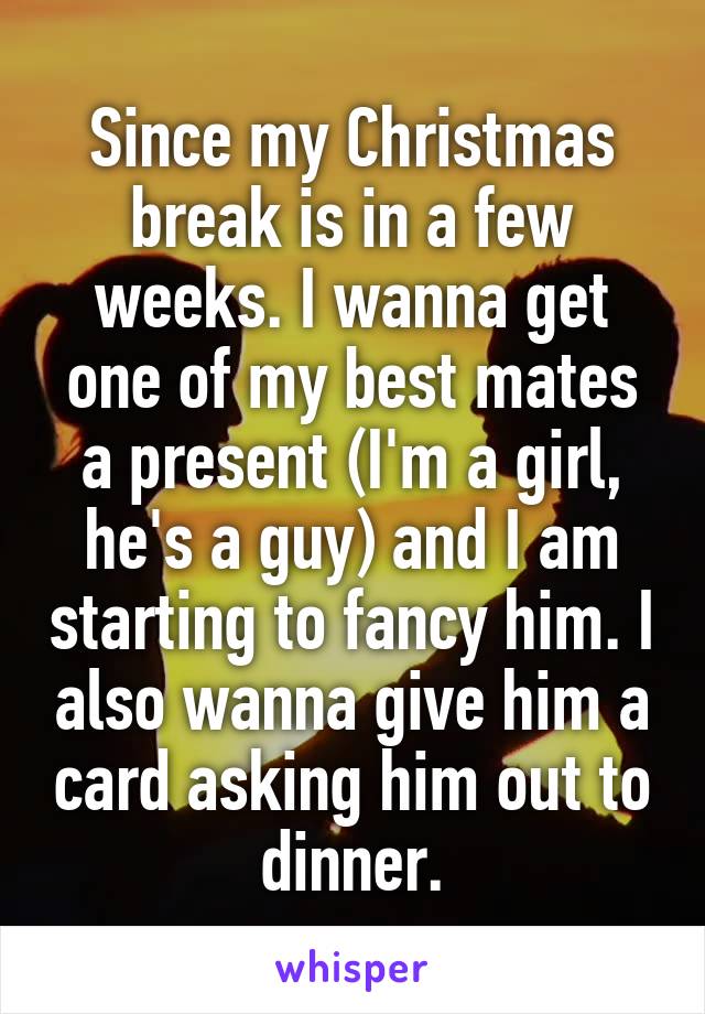 Since my Christmas break is in a few weeks. I wanna get one of my best mates a present (I'm a girl, he's a guy) and I am starting to fancy him. I also wanna give him a card asking him out to dinner.