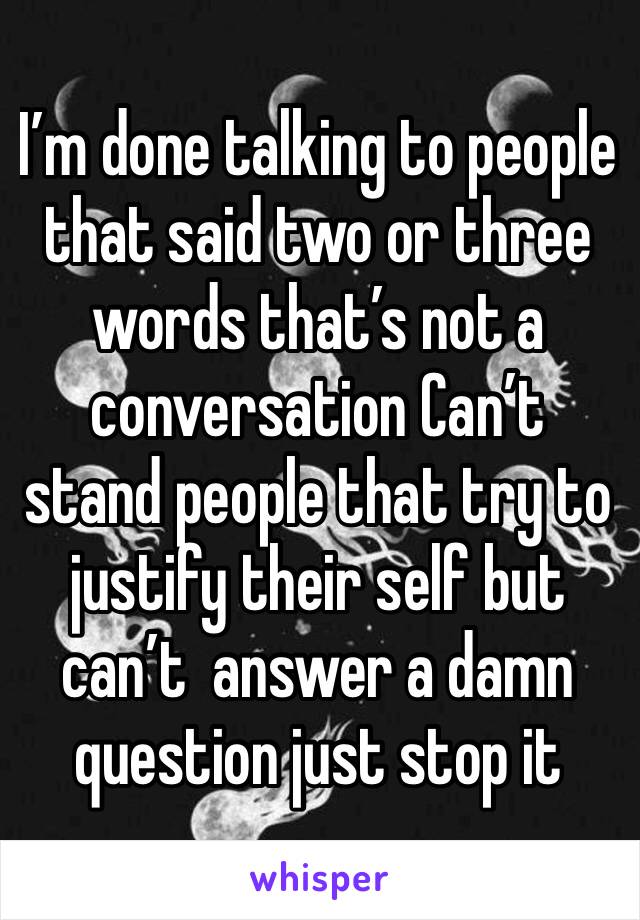 I’m done talking to people that said two or three words that’s not a conversation Can’t stand people that try to justify their self but can’t  answer a damn question just stop it