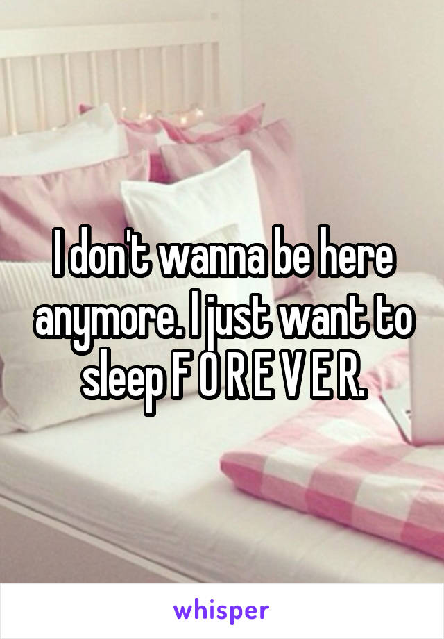 I don't wanna be here anymore. I just want to sleep F O R E V E R.