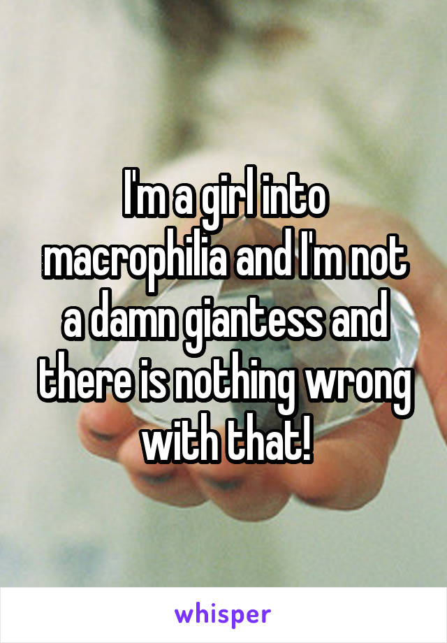 I'm a girl into macrophilia and I'm not a damn giantess and there is nothing wrong with that!
