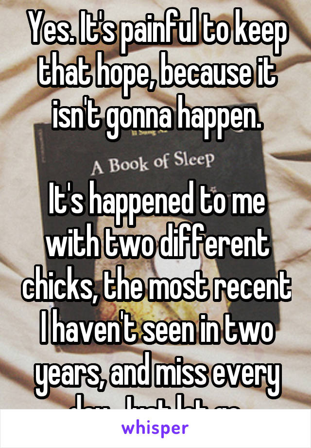 Yes. It's painful to keep that hope, because it isn't gonna happen.

It's happened to me with two different chicks, the most recent I haven't seen in two years, and miss every day. Just let go.