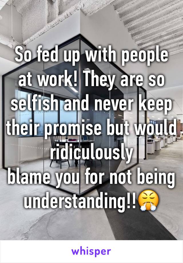 So fed up with people at work! They are so selfish and never keep their promise but would ridiculously 
blame you for not being understanding!!😤