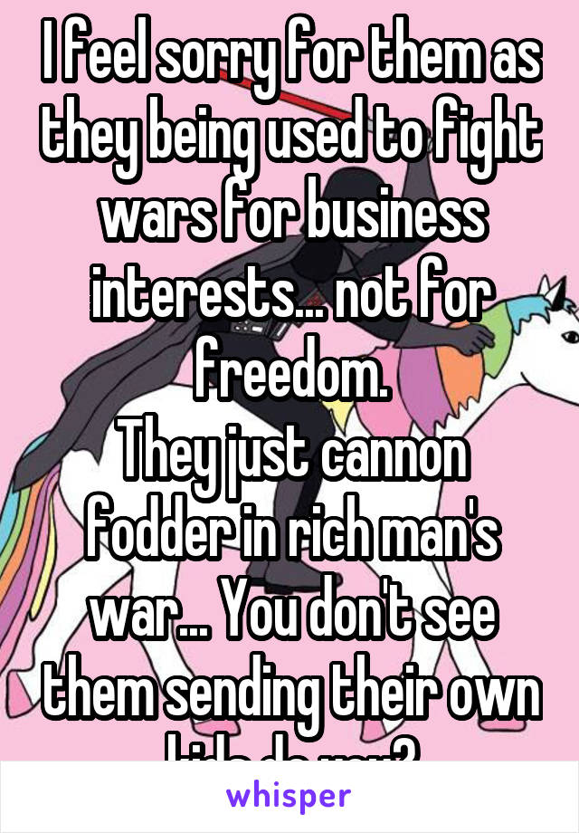 I feel sorry for them as they being used to fight wars for business interests... not for freedom.
They just cannon fodder in rich man's war... You don't see them sending their own kids do you?