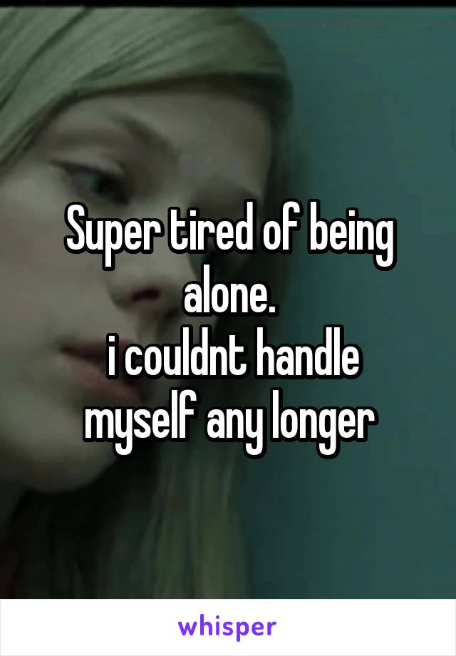 Super tired of being alone.
 i couldnt handle myself any longer