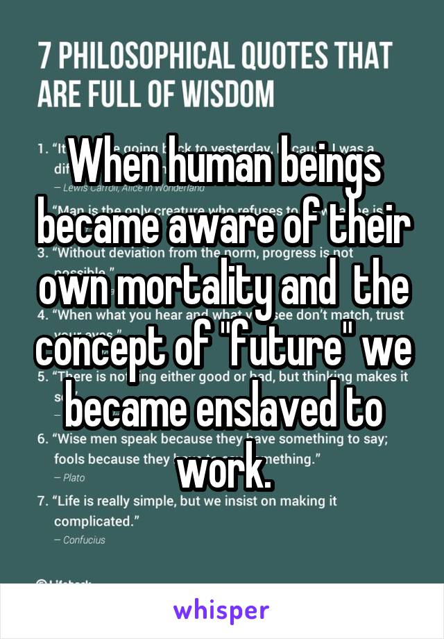 When human beings became aware of their own mortality and  the concept of "future" we became enslaved to work.