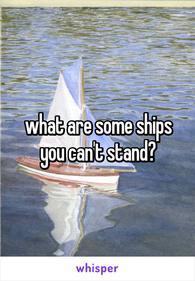 what are some ships you can't stand?