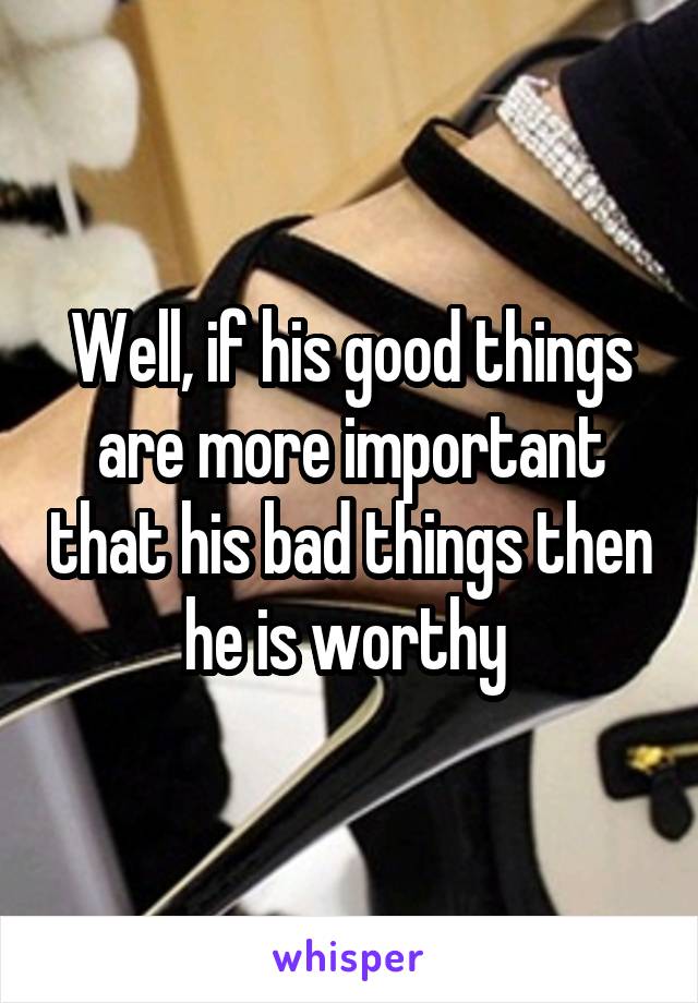 Well, if his good things are more important that his bad things then he is worthy 