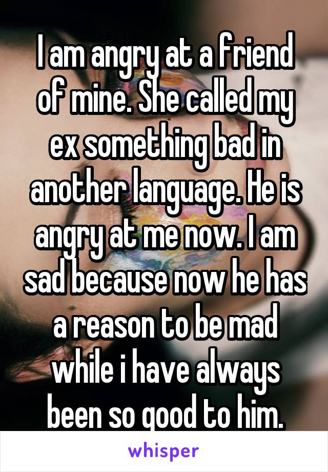 I am angry at a friend of mine. She called my ex something bad in another language. He is angry at me now. I am sad because now he has a reason to be mad while i have always been so good to him.