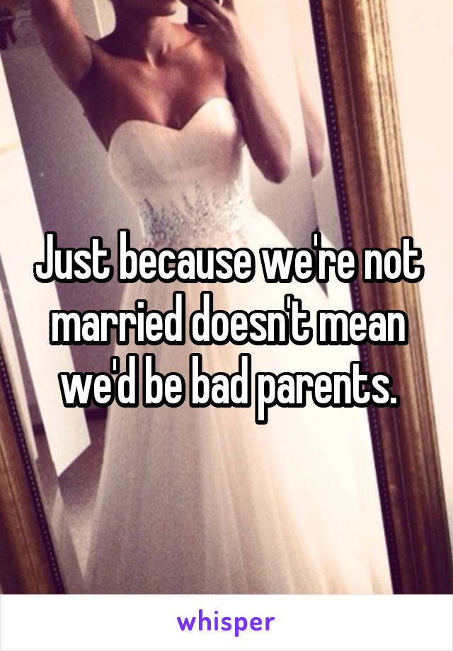 Just because we're not married doesn't mean we'd be bad parents.