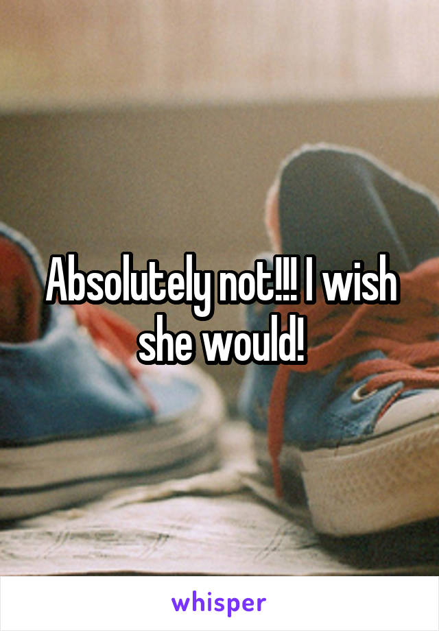 Absolutely not!!! I wish she would!