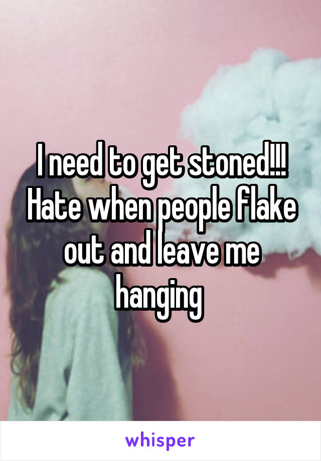 I need to get stoned!!! Hate when people flake out and leave me hanging 