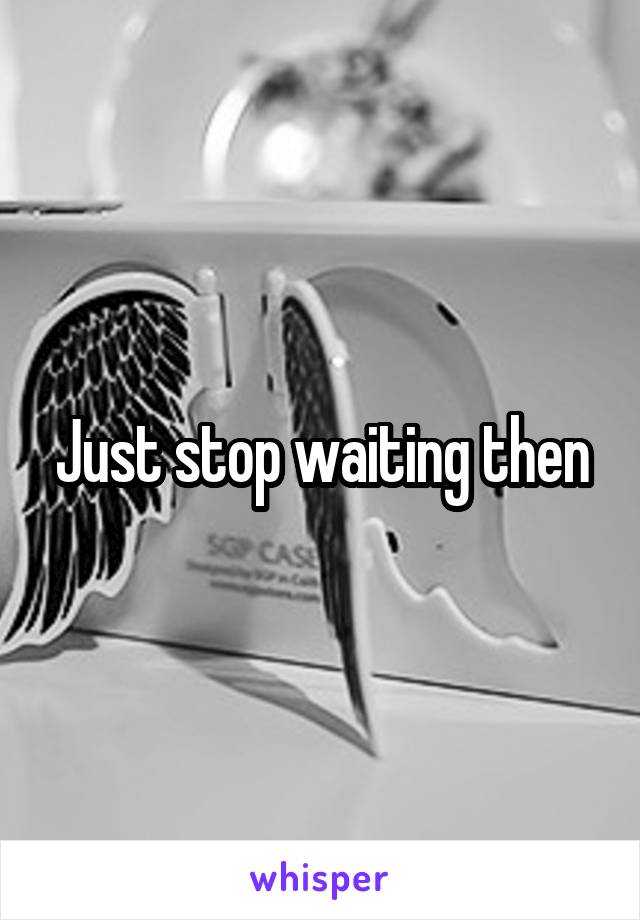 Just stop waiting then
