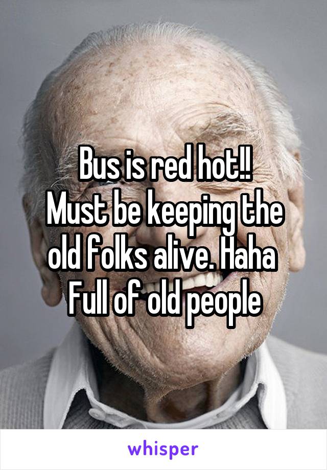 Bus is red hot!!
Must be keeping the old folks alive. Haha 
Full of old people