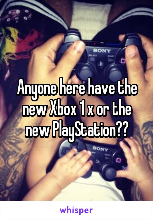 Anyone here have the new Xbox 1 x or the new PlayStation??