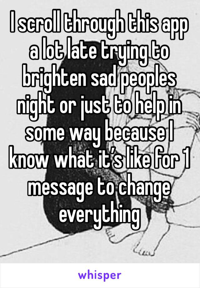 I scroll through this app a lot late trying to brighten sad peoples night or just to help in some way because I know what it’s like for 1 message to change everything 