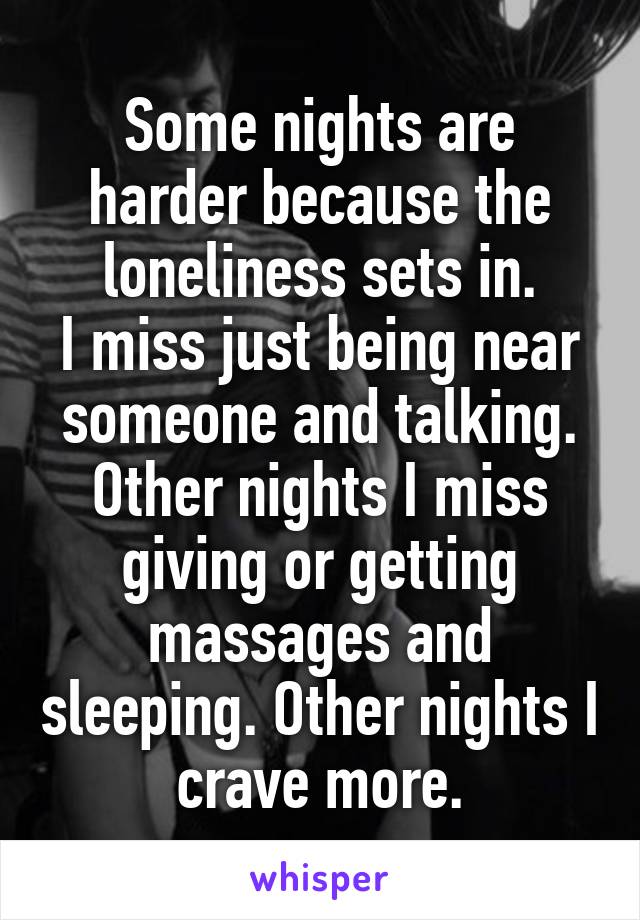 Some nights are harder because the loneliness sets in.
I miss just being near someone and talking.
Other nights I miss giving or getting massages and sleeping. Other nights I crave more.