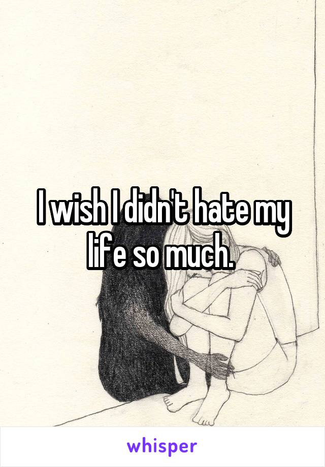 I wish I didn't hate my life so much. 