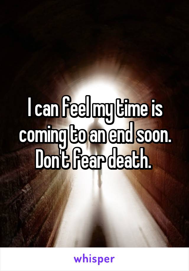I can feel my time is coming to an end soon. Don't fear death. 