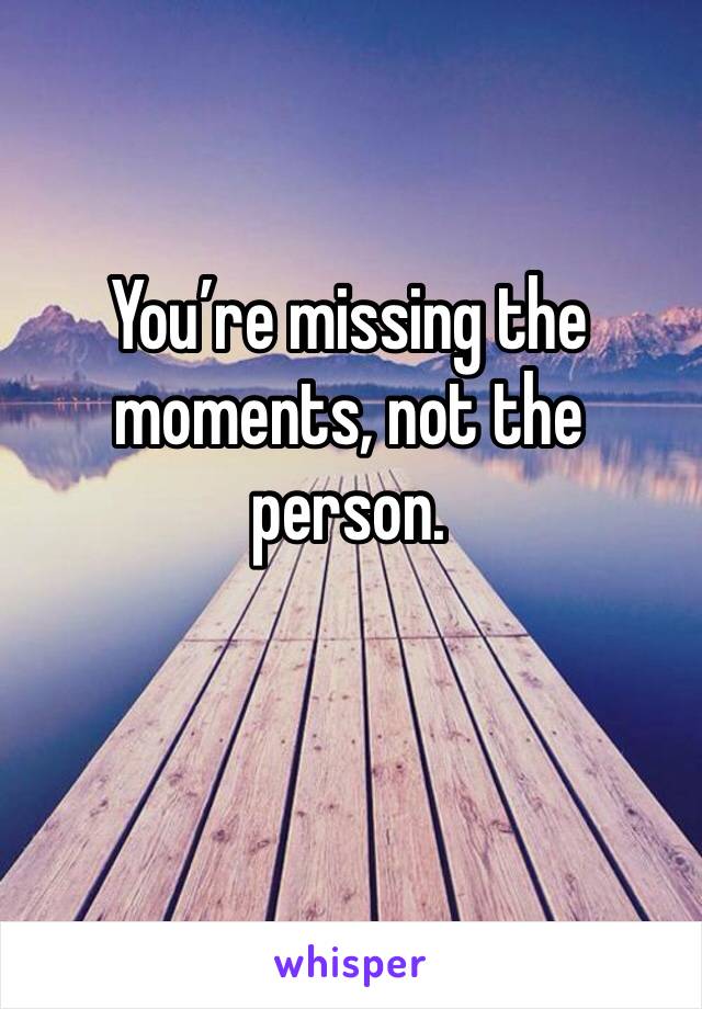 You’re missing the moments, not the person.
