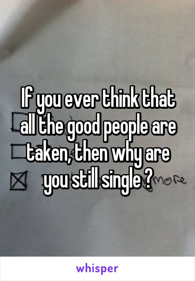If you ever think that all the good people are taken, then why are you still single ?