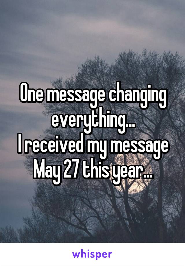 One message changing everything...
I received my message May 27 this year...
