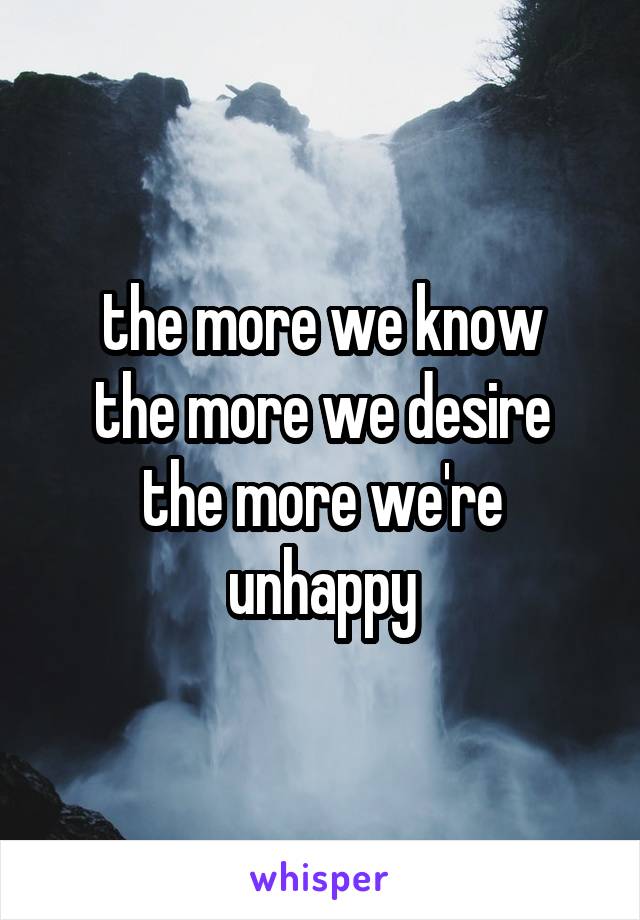 the more we know
the more we desire
the more we're unhappy