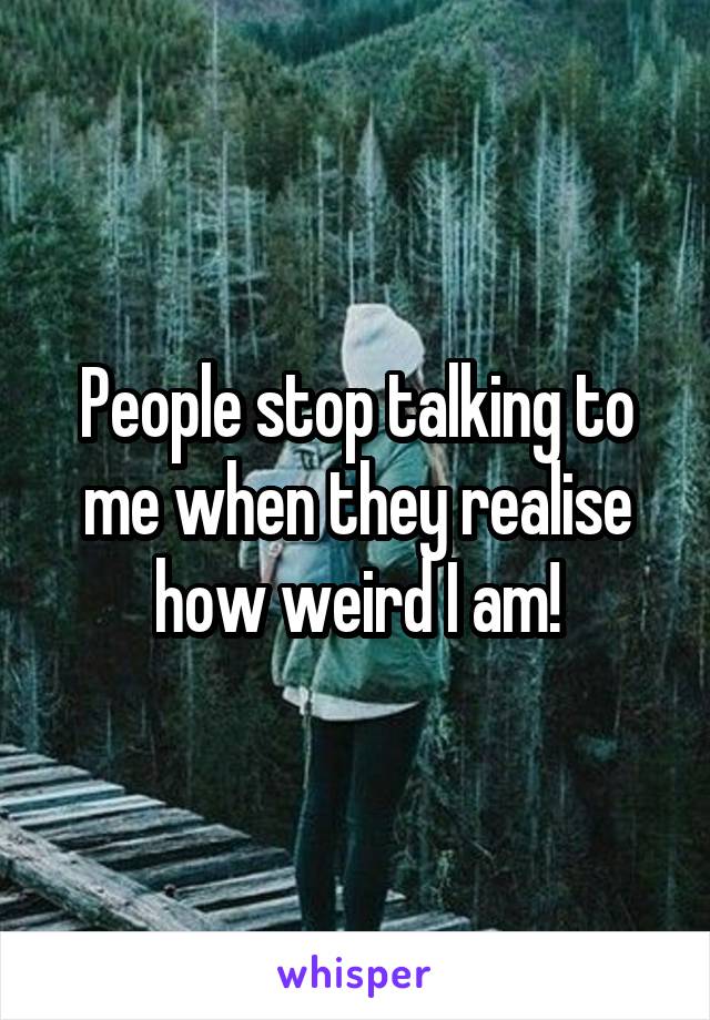 People stop talking to me when they realise how weird I am!