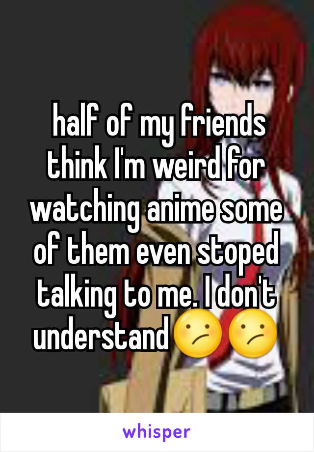  half of my friends think I'm weird for watching anime some of them even stoped talking to me. I don't understand😕😕