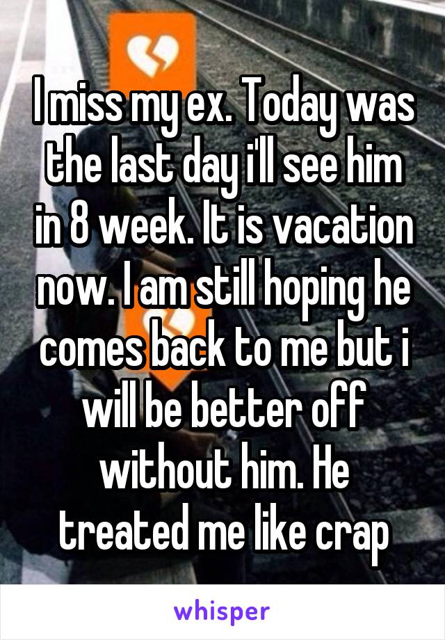 I miss my ex. Today was the last day i'll see him in 8 week. It is vacation now. I am still hoping he comes back to me but i will be better off without him. He treated me like crap