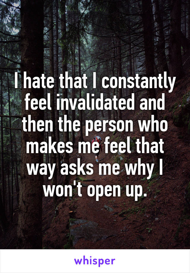 I hate that I constantly feel invalidated and then the person who makes me feel that way asks me why I won't open up.