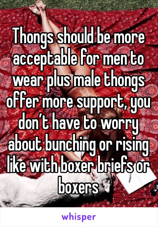 Thongs should be more acceptable for men to wear plus male thongs offer more support, you don’t have to worry about bunching or rising like with boxer briefs or boxers 