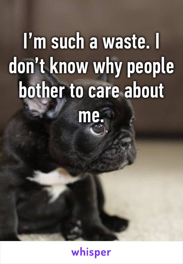 I’m such a waste. I don’t know why people bother to care about me. 