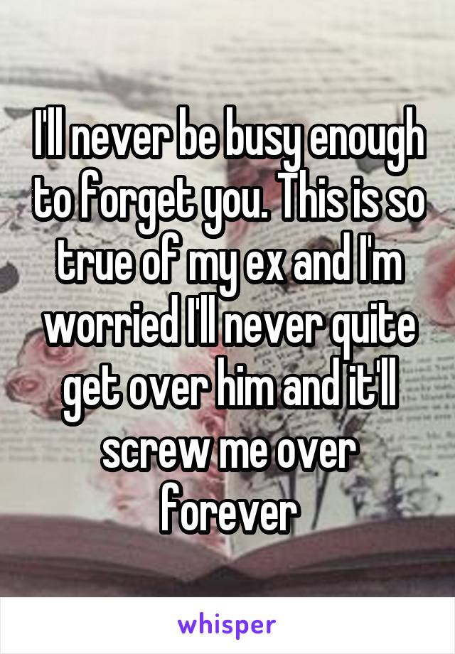 I'll never be busy enough to forget you. This is so true of my ex and I'm worried I'll never quite get over him and it'll screw me over forever