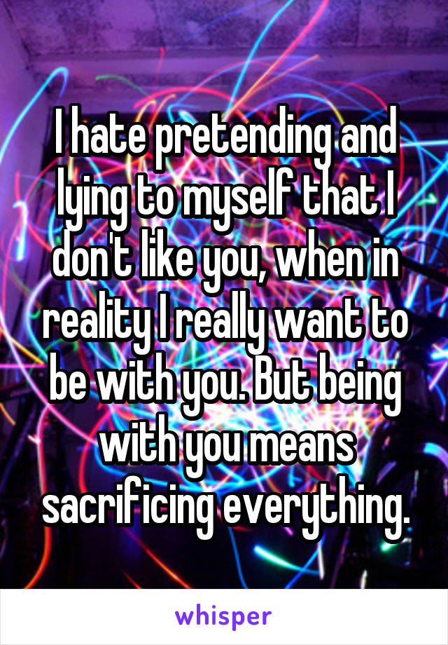 I hate pretending and lying to myself that I don't like you, when in reality I really want to be with you. But being with you means sacrificing everything.