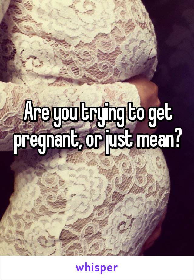 Are you trying to get pregnant, or just mean? 