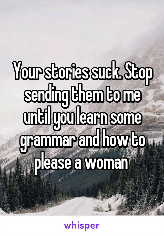 Your stories suck. Stop sending them to me until you learn some grammar and how to please a woman 