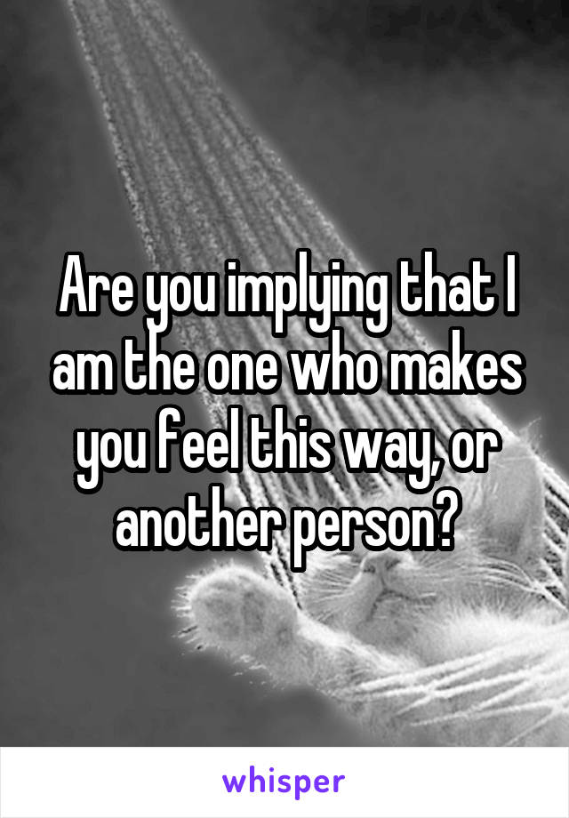 Are you implying that I am the one who makes you feel this way, or another person?
