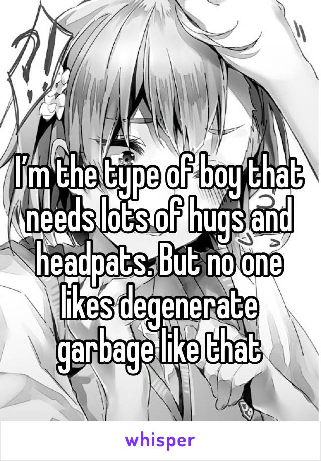 I’m the type of boy that needs lots of hugs and headpats. But no one likes degenerate garbage like that