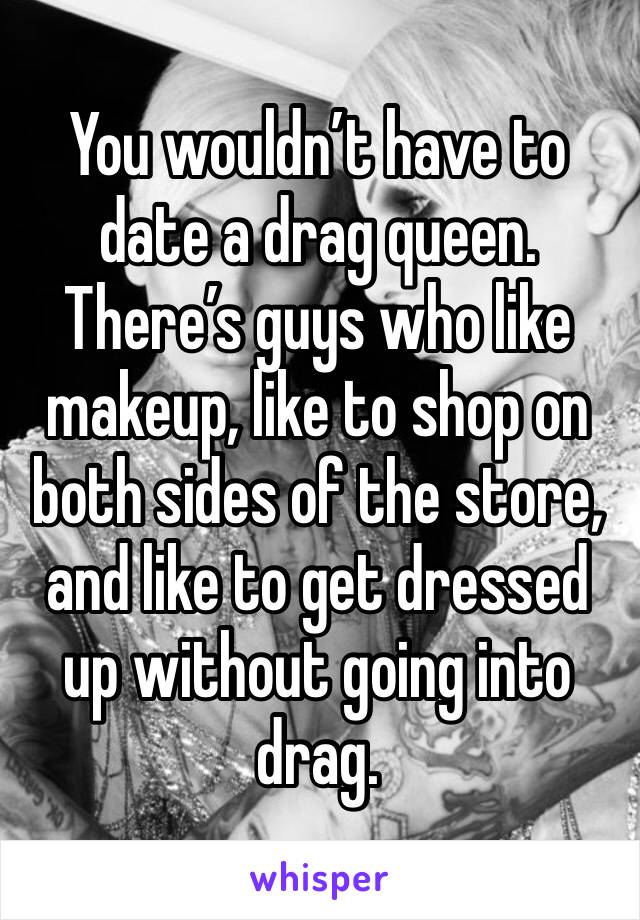 You wouldn’t have to date a drag queen. There’s guys who like makeup, like to shop on both sides of the store, and like to get dressed up without going into drag.