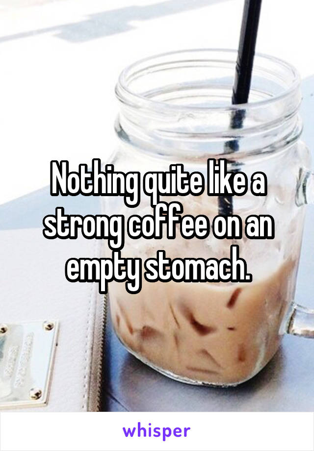 Nothing quite like a strong coffee on an empty stomach.